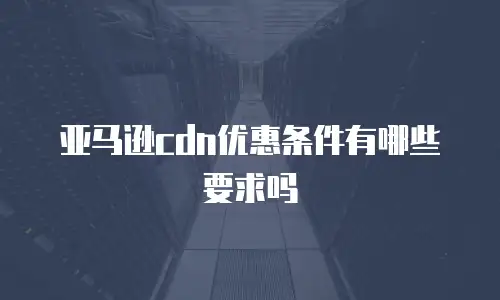 亚马逊cdn优惠条件有哪些要求吗