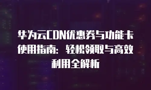 华为云CDN优惠券与功能卡使用指南：轻松领取与高效利用全解析
