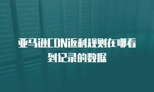 亚马逊CDN返利规则在哪看到记录的数据