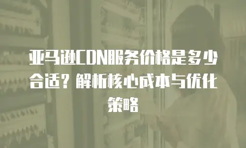 亚马逊CDN服务价格是多少合适？解析核心成本与优化策略
