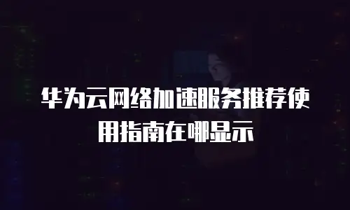 华为云网络加速服务推荐使用指南在哪显示