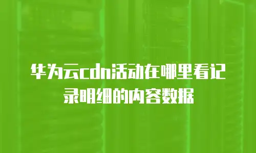 华为云cdn活动在哪里看记录明细的内容数据