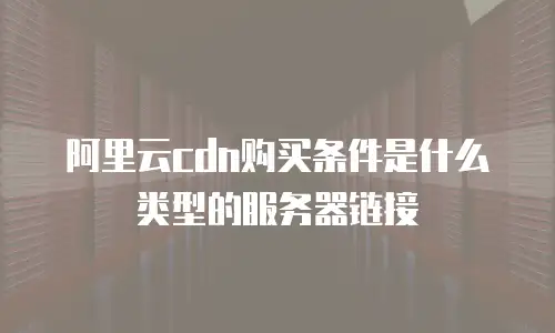 阿里云cdn购买条件是什么类型的服务器链接