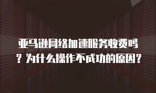 亚马逊网络加速服务收费吗？为什么操作不成功的原因？