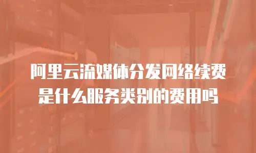 阿里云流媒体分发网络续费是什么服务类别的费用吗