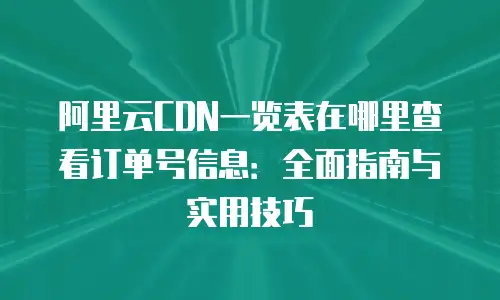 阿里云CDN一览表在哪里查看订单号信息：全面指南与实用技巧