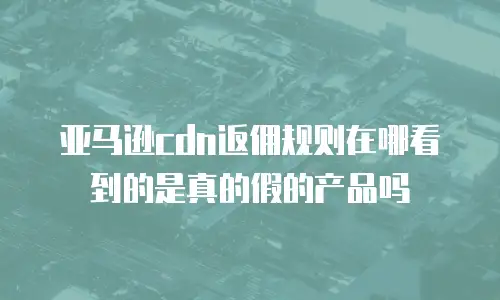 亚马逊cdn返佣规则在哪看到的是真的假的产品吗