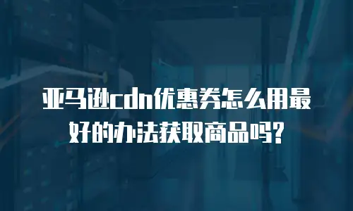 亚马逊cdn优惠券怎么用最好的办法获取商品吗?