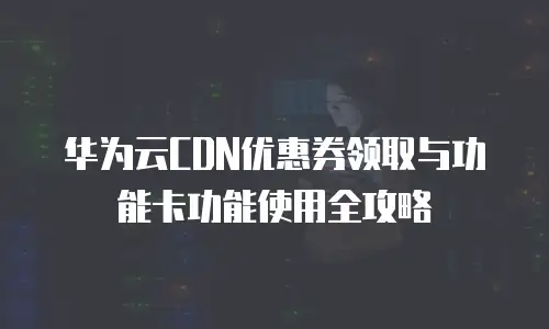 华为云CDN优惠券领取与功能卡功能使用全攻略