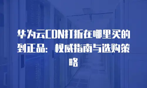 华为云CDN打折在哪里买的到正品：权威指南与选购策略