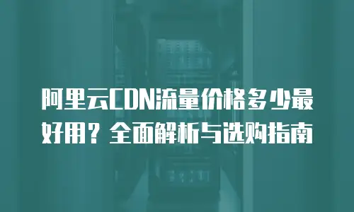 阿里云CDN流量价格多少最好用？全面解析与选购指南