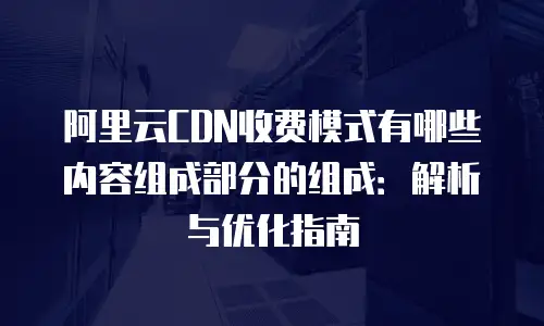 阿里云CDN收费模式有哪些内容组成部分的组成：解析与优化指南