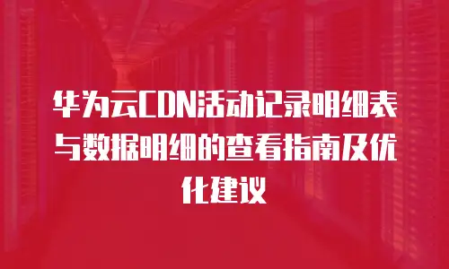 华为云CDN活动记录明细表与数据明细的查看指南及优化建议