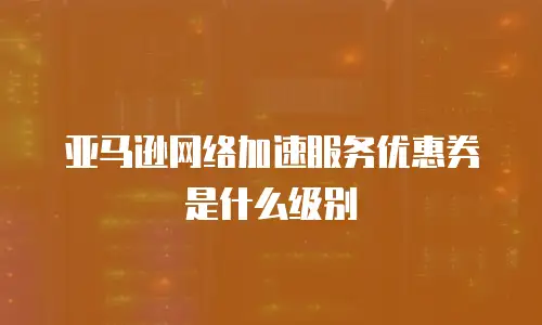 亚马逊网络加速服务优惠券是什么级别