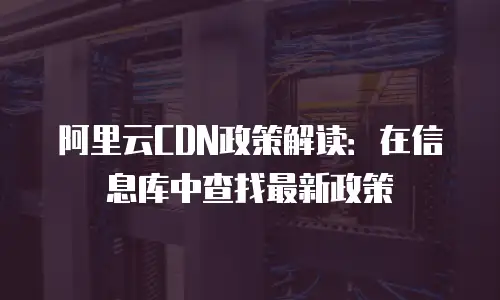 阿里云CDN政策解读：在信息库中查找最新政策