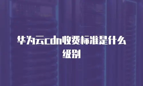 华为云cdn收费标准是什么级别