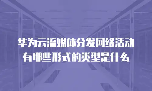 华为云流媒体分发网络活动有哪些形式的类型是什么