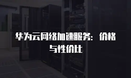 华为云网络加速服务：价格与性价比