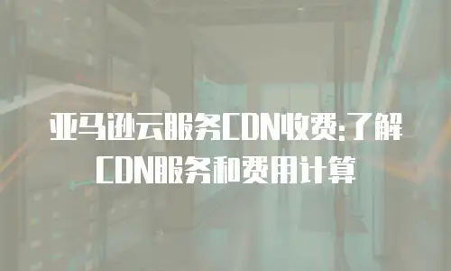 亚马逊云服务CDN收费:了解CDN服务和费用计算