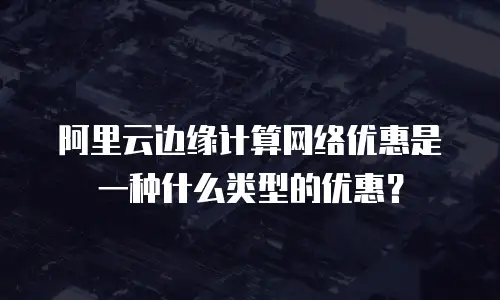 阿里云边缘计算网络优惠是一种什么类型的优惠？