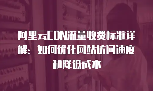 阿里云CDN流量收费标准详解：如何优化网站访问速度和降低成本