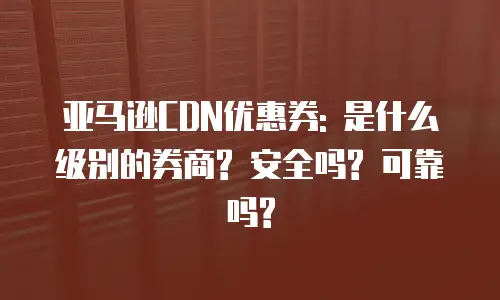 亚马逊CDN优惠券: 是什么级别的券商? 安全吗? 可靠吗?