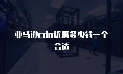 亚马逊cdn优惠多少钱一个合适