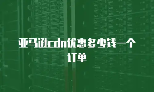 亚马逊cdn优惠多少钱一个订单
