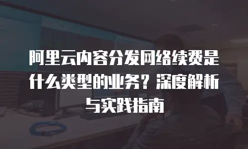阿里云内容分发网络续费是什么类型的业务？深度解析与实践指南