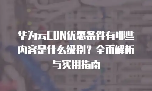 华为云CDN优惠条件有哪些内容是什么级别？全面解析与实用指南