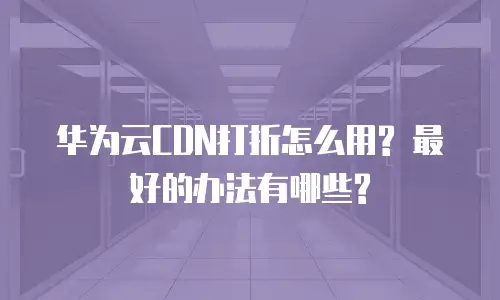 华为云CDN打折怎么用? 最好的办法有哪些?