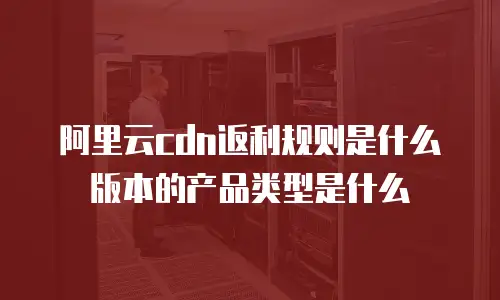 阿里云cdn返利规则是什么版本的产品类型是什么