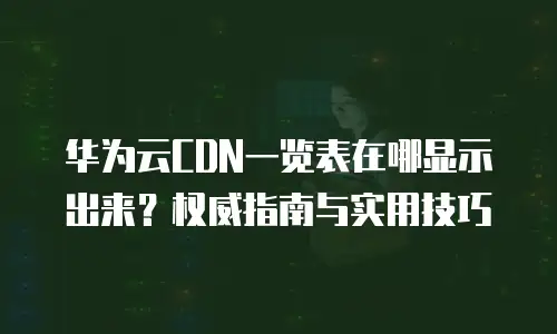 华为云CDN一览表在哪显示出来？权威指南与实用技巧
