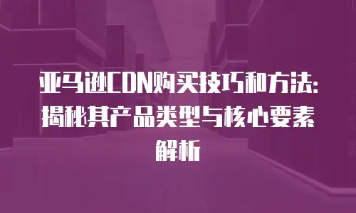 亚马逊CDN购买技巧和方法：揭秘其产品类型与核心要素解析
