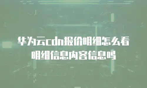 华为云cdn报价明细怎么看明细信息内容信息吗
