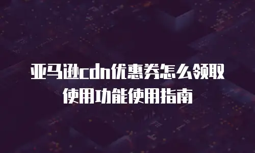 亚马逊cdn优惠券怎么领取使用功能使用指南
