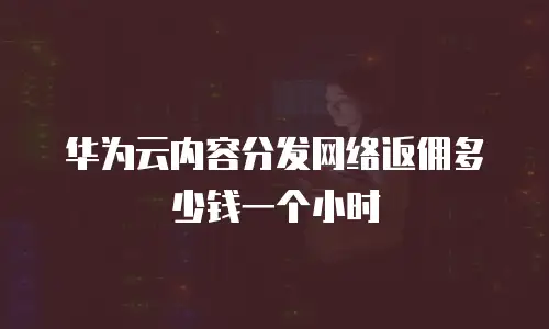 华为云内容分发网络返佣多少钱一个小时