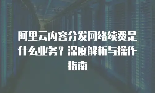 阿里云内容分发网络续费是什么业务？深度解析与操作指南