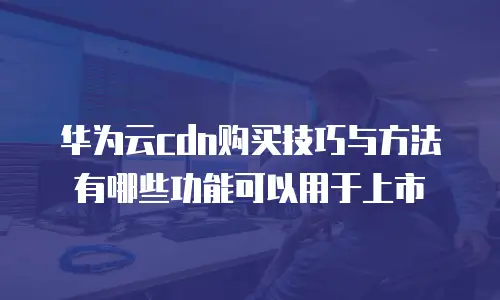 华为云cdn购买技巧与方法有哪些功能可以用于上市