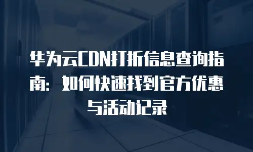 华为云CDN打折信息查询指南：如何快速找到官方优惠与活动记录