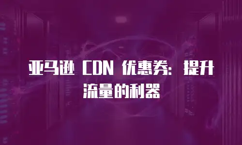 亚马逊 CDN 优惠券：提升流量的利器