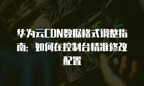 华为云CDN数据格式调整指南：如何在控制台精准修改配置