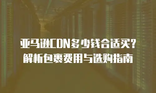 亚马逊CDN多少钱合适买？解析包裹费用与选购指南