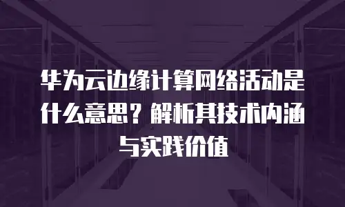 华为云边缘计算网络活动是什么意思？解析其技术内涵与实践价值