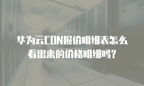 华为云CDN报价明细表怎么看出来的价格明细吗？