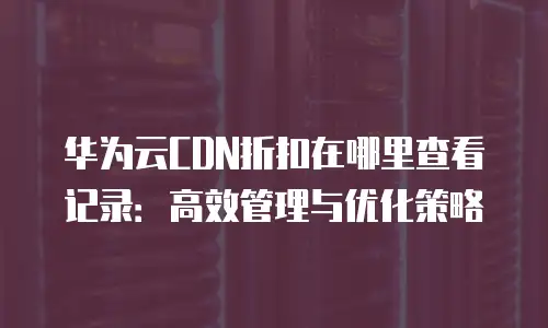 华为云CDN折扣在哪里查看记录：高效管理与优化策略