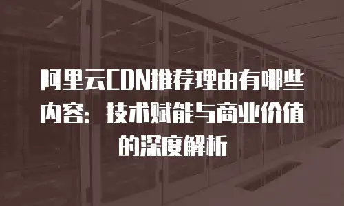 阿里云CDN推荐理由有哪些内容：技术赋能与商业价值的深度解析