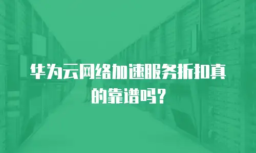 华为云网络加速服务折扣真的靠谱吗？