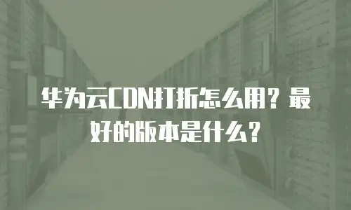 华为云CDN打折怎么用？最好的版本是什么？