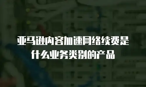 亚马逊内容加速网络续费是什么业务类别的产品